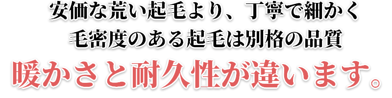 安価な荒い起毛より、丁寧で細かく毛密度のある起毛は別格の品質　暖かさと耐久性が違います。